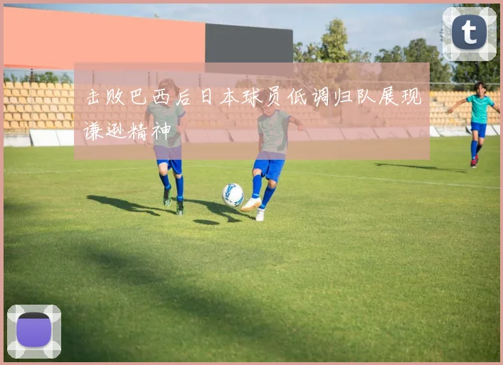 击败巴西后日本球员低调归队展现谦逊精神