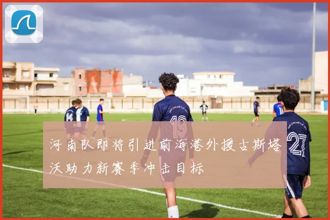 河南队即将引进前海港外援古斯塔沃助力新赛季冲击目标