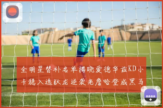 全明星替补名单揭晓爱德华兹KD小卡稳入选狄龙逆袭老詹哈登成黑马