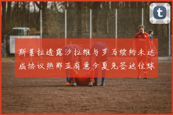 斯基拉透露沙拉维与罗马续约未达成协议热那亚有意今夏免签这位球员