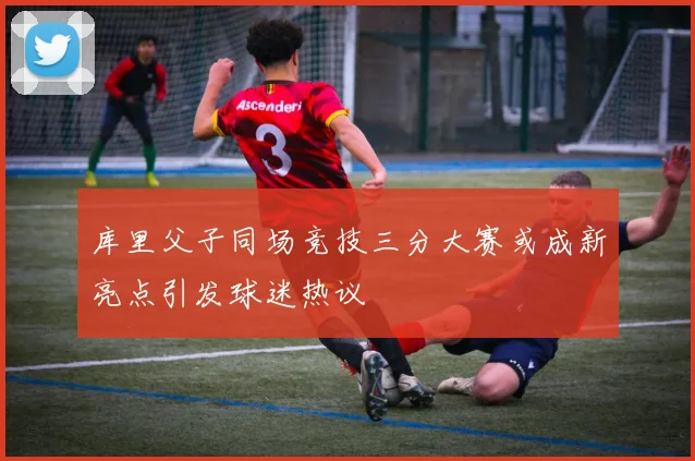 库里父子同场竞技三分大赛或成新亮点引发球迷热议